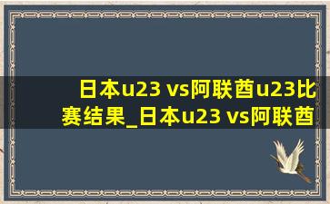 日本u23 vs阿联酋u23比赛结果_日本u23 vs阿联酋u23比分预测